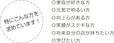 特にこんな方を求めています！◎美容が好きな方◎元気で明るい方◎向上心がある方◎笑顔がステキな方◎将来自分の店が持ちたい方◎学びたい方